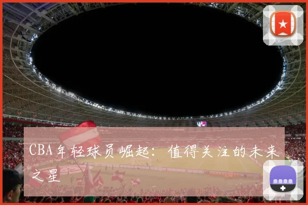CBA年轻球员崛起:值得关注的未来之星