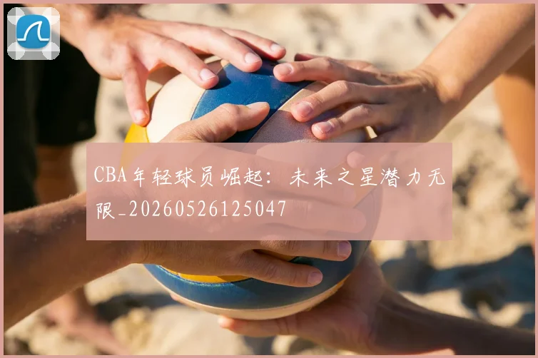 CBA年轻球员崛起:未来之星潜力无限_20260526125047