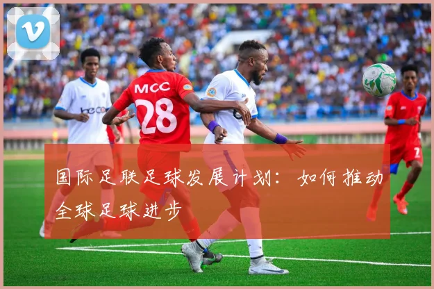 国际足联足球发展计划:如何推动全球足球进步