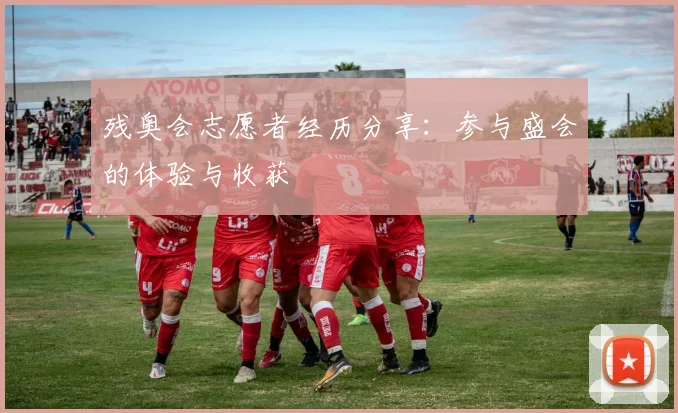 残奥会志愿者经历分享:参与盛会的体验与收获