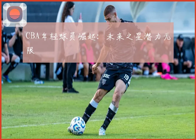 CBA年轻球员崛起：未来之星潜力无限