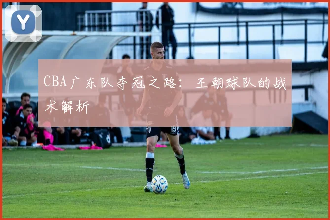 CBA广东队夺冠之路：王朝球队的战术解析